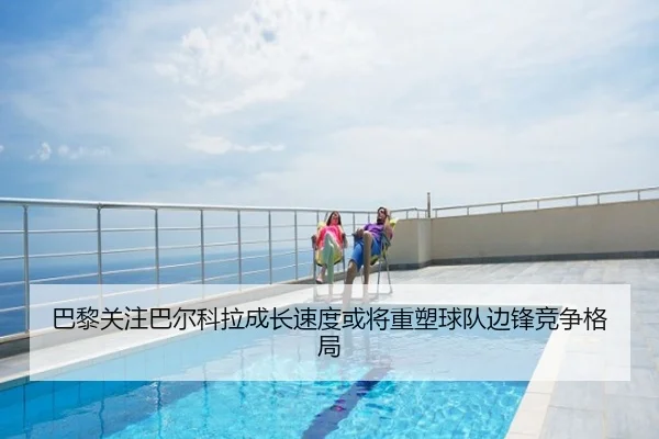 巴黎关注巴尔科拉成长速度或将重塑球队边锋竞争格局