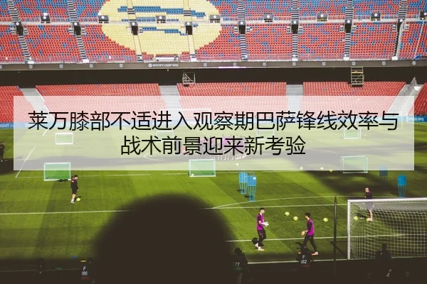 莱万膝部不适进入观察期巴萨锋线效率与战术前景迎来新考验